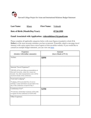 Harvard College Project for Asian and International Relations Budget Statement
Last Name​: Khare First Name: Vishruth
Date of Birth (Month/Day/Year): 07/26/1999
Email Associated with Application: vishruthkhare3@gmail.com
Please complete all applicable categories below with exact figures (rounded to whole ​U.S.
Dollars​) or the most accurate estimates you have at present. If possible, attach a one-page travel
itinerary with a price quote from a travel agent or from an airline website. If you would like to
consult an example budget statement, you can view one​ here​.
Expenses
(itemize with dollar amounts)
Amount
(leave blank of N/A)
Airfare: $890
Internal Travel Expenses*:
*HPAIR will be providing accommodation at
Harvard University, where the venues are
located. Any other transportation costs will be
incurred outside of the conference.
Food and Lodging*:
*Lodging will be provided free of cost to
Scholars. Lunch and dinner are provided every
day of the conference except for Day 1.
Conference Fee*:
*If selected, scholarship recipients will be able
to register for the conference at $350 USD.
$350
Other Expenses:
 