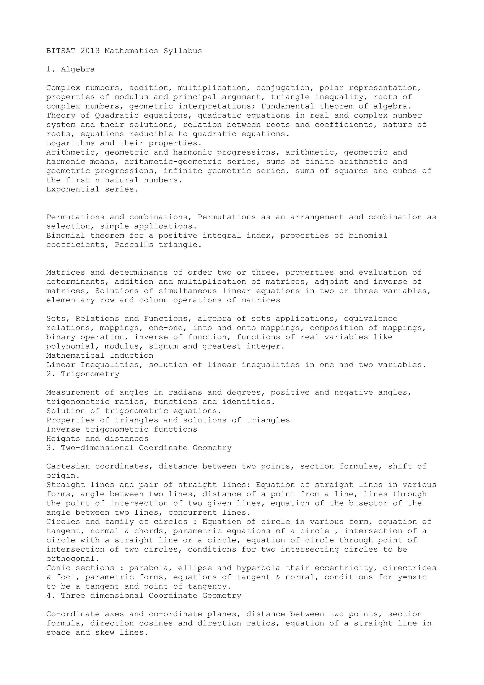BITSAT 2013 Mathematics Syllabus

1. Algebra

Complex numbers, addition, multiplication, conjugation, polar representation,
properties of modulus and principal argument, triangle inequality, roots of
complex numbers, geometric interpretations; Fundamental theorem of algebra.
Theory of Quadratic equations, quadratic equations in real and complex number
system and their solutions, relation between roots and coefficients, nature of
roots, equations reducible to quadratic equations.
Logarithms and their properties.
Arithmetic, geometric and harmonic progressions, arithmetic, geometric and
harmonic means, arithmetic-geometric series, sums of finite arithmetic and
geometric progressions, infinite geometric series, sums of squares and cubes of
the first n natural numbers.
Exponential series.


Permutations and combinations, Permutations as an arrangement and combination as
selection, simple applications.
Binomial theorem for a positive integral index, properties of binomial
coefficients, Pascal’s triangle.


Matrices and determinants of order two or three, properties and evaluation of
determinants, addition and multiplication of matrices, adjoint and inverse of
matrices, Solutions of simultaneous linear equations in two or three variables,
elementary row and column operations of matrices

Sets, Relations and Functions, algebra of sets applications, equivalence
relations, mappings, one-one, into and onto mappings, composition of mappings,
binary operation, inverse of function, functions of real variables like
polynomial, modulus, signum and greatest integer.
Mathematical Induction
Linear Inequalities, solution of linear inequalities in one and two variables.
2. Trigonometry

Measurement of angles in radians and degrees, positive and negative angles,
trigonometric ratios, functions and identities.
Solution of trigonometric equations.
Properties of triangles and solutions of triangles
Inverse trigonometric functions
Heights and distances
3. Two-dimensional Coordinate Geometry

Cartesian coordinates, distance between two points, section formulae, shift of
origin.
Straight lines and pair of straight lines: Equation of straight lines in various
forms, angle between two lines, distance of a point from a line, lines through
the point of intersection of two given lines, equation of the bisector of the
angle between two lines, concurrent lines.
Circles and family of circles : Equation of circle in various form, equation of
tangent, normal & chords, parametric equations of a circle , intersection of a
circle with a straight line or a circle, equation of circle through point of
intersection of two circles, conditions for two intersecting circles to be
orthogonal.
Conic sections : parabola, ellipse and hyperbola their eccentricity, directrices
& foci, parametric forms, equations of tangent & normal, conditions for y=mx+c
to be a tangent and point of tangency.
4. Three dimensional Coordinate Geometry

Co-ordinate axes and co-ordinate planes, distance between two points, section
formula, direction cosines and direction ratios, equation of a straight line in
space and skew lines.
 