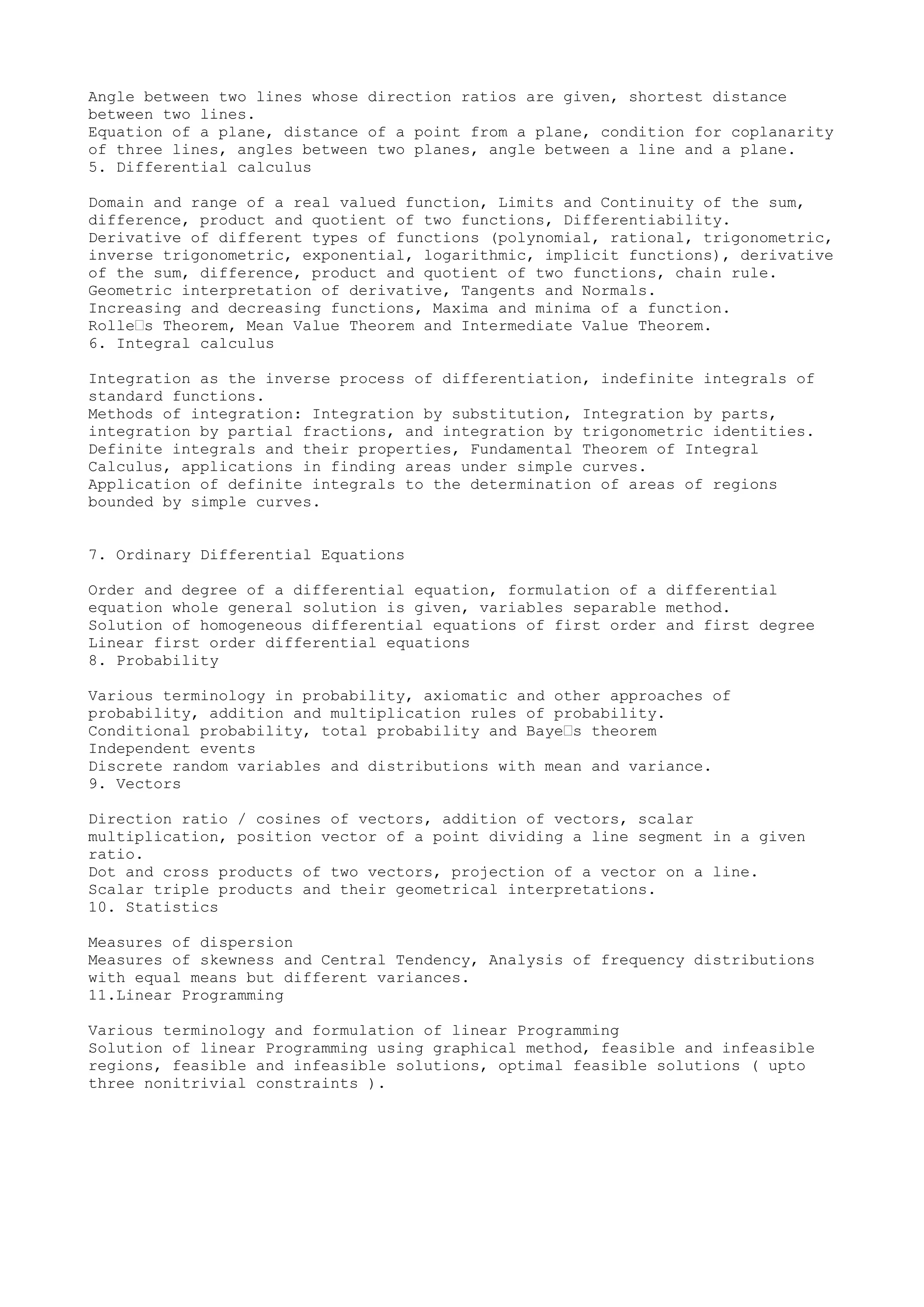 Angle between two lines whose direction ratios are given, shortest distance
between two lines.
Equation of a plane, distance of a point from a plane, condition for coplanarity
of three lines, angles between two planes, angle between a line and a plane.
5. Differential calculus

Domain and range of a real valued function, Limits and Continuity of the sum,
difference, product and quotient of two functions, Differentiability.
Derivative of different types of functions (polynomial, rational, trigonometric,
inverse trigonometric, exponential, logarithmic, implicit functions), derivative
of the sum, difference, product and quotient of two functions, chain rule.
Geometric interpretation of derivative, Tangents and Normals.
Increasing and decreasing functions, Maxima and minima of a function.
Rolle’s Theorem, Mean Value Theorem and Intermediate Value Theorem.
6. Integral calculus

Integration as the inverse process of differentiation, indefinite integrals of
standard functions.
Methods of integration: Integration by substitution, Integration by parts,
integration by partial fractions, and integration by trigonometric identities.
Definite integrals and their properties, Fundamental Theorem of Integral
Calculus, applications in finding areas under simple curves.
Application of definite integrals to the determination of areas of regions
bounded by simple curves.


7. Ordinary Differential Equations

Order and degree of a differential equation, formulation of a differential
equation whole general solution is given, variables separable method.
Solution of homogeneous differential equations of first order and first degree
Linear first order differential equations
8. Probability

Various terminology in probability, axiomatic and other approaches of
probability, addition and multiplication rules of probability.
Conditional probability, total probability and Baye’s theorem
Independent events
Discrete random variables and distributions with mean and variance.
9. Vectors

Direction ratio / cosines of vectors, addition of vectors, scalar
multiplication, position vector of a point dividing a line segment in a given
ratio.
Dot and cross products of two vectors, projection of a vector on a line.
Scalar triple products and their geometrical interpretations.
10. Statistics

Measures of dispersion
Measures of skewness and Central Tendency, Analysis of frequency distributions
with equal means but different variances.
11.Linear Programming

Various terminology and formulation of linear Programming
Solution of linear Programming using graphical method, feasible and infeasible
regions, feasible and infeasible solutions, optimal feasible solutions ( upto
three nonitrivial constraints ).
 