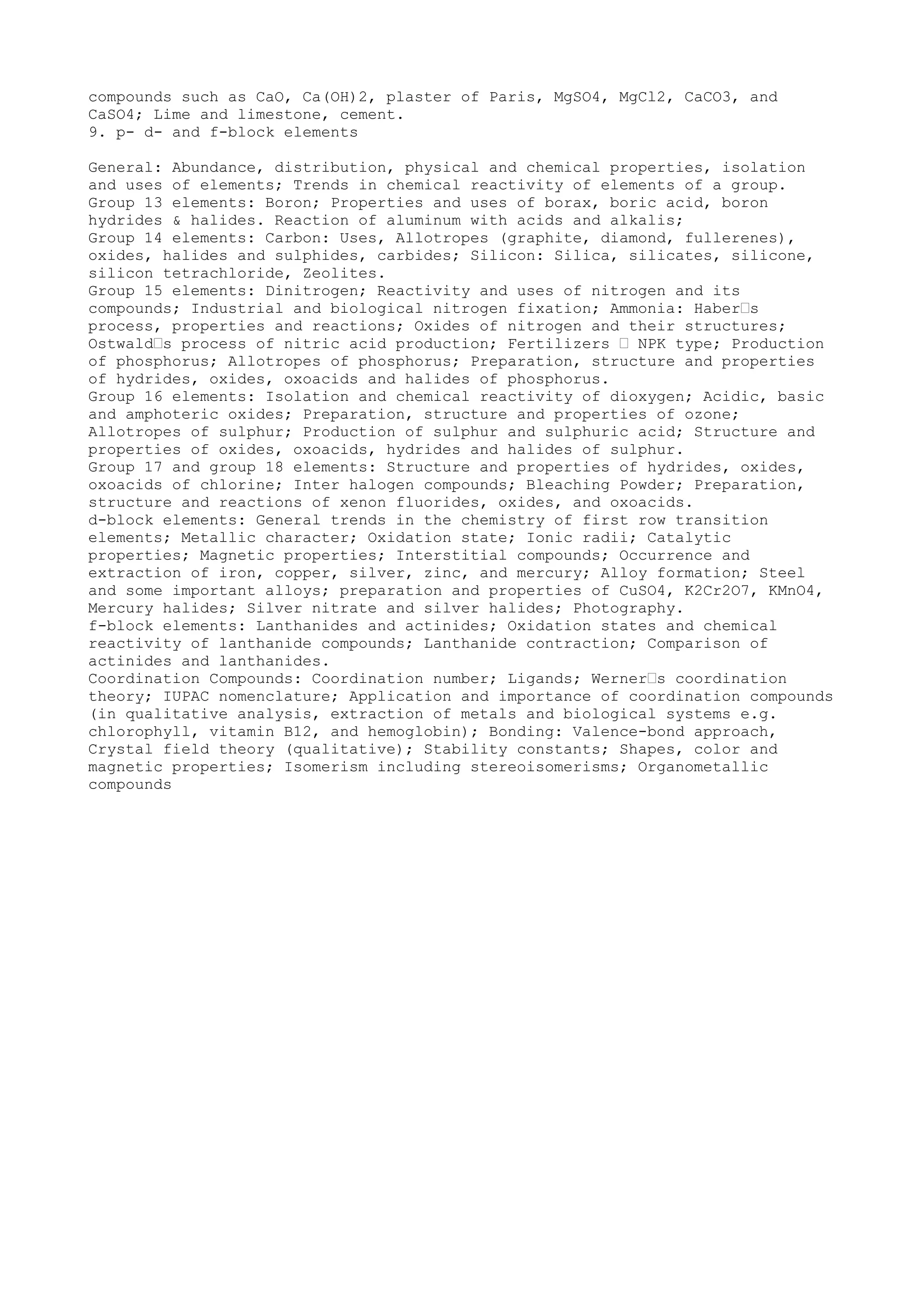 compounds such as CaO, Ca(OH)2, plaster of Paris, MgSO4, MgCl2, CaCO3, and
CaSO4; Lime and limestone, cement.
9. p- d- and f-block elements

General: Abundance, distribution, physical and chemical properties, isolation
and uses of elements; Trends in chemical reactivity of elements of a group.
Group 13 elements: Boron; Properties and uses of borax, boric acid, boron
hydrides & halides. Reaction of aluminum with acids and alkalis;
Group 14 elements: Carbon: Uses, Allotropes (graphite, diamond, fullerenes),
oxides, halides and sulphides, carbides; Silicon: Silica, silicates, silicone,
silicon tetrachloride, Zeolites.
Group 15 elements: Dinitrogen; Reactivity and uses of nitrogen and its
compounds; Industrial and biological nitrogen fixation; Ammonia: Haber’s
process, properties and reactions; Oxides of nitrogen and their structures;
Ostwald’s process of nitric acid production; Fertilizers ’ NPK type; Production
of phosphorus; Allotropes of phosphorus; Preparation, structure and properties
of hydrides, oxides, oxoacids and halides of phosphorus.
Group 16 elements: Isolation and chemical reactivity of dioxygen; Acidic, basic
and amphoteric oxides; Preparation, structure and properties of ozone;
Allotropes of sulphur; Production of sulphur and sulphuric acid; Structure and
properties of oxides, oxoacids, hydrides and halides of sulphur.
Group 17 and group 18 elements: Structure and properties of hydrides, oxides,
oxoacids of chlorine; Inter halogen compounds; Bleaching Powder; Preparation,
structure and reactions of xenon fluorides, oxides, and oxoacids.
d-block elements: General trends in the chemistry of first row transition
elements; Metallic character; Oxidation state; Ionic radii; Catalytic
properties; Magnetic properties; Interstitial compounds; Occurrence and
extraction of iron, copper, silver, zinc, and mercury; Alloy formation; Steel
and some important alloys; preparation and properties of CuSO4, K2Cr2O7, KMnO4,
Mercury halides; Silver nitrate and silver halides; Photography.
f-block elements: Lanthanides and actinides; Oxidation states and chemical
reactivity of lanthanide compounds; Lanthanide contraction; Comparison of
actinides and lanthanides.
Coordination Compounds: Coordination number; Ligands; Werner’s coordination
theory; IUPAC nomenclature; Application and importance of coordination compounds
(in qualitative analysis, extraction of metals and biological systems e.g.
chlorophyll, vitamin B12, and hemoglobin); Bonding: Valence-bond approach,
Crystal field theory (qualitative); Stability constants; Shapes, color and
magnetic properties; Isomerism including stereoisomerisms; Organometallic
compounds
 