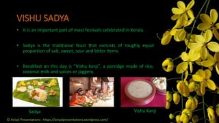 Sadya Vishu Kanji
VISHU SADYA
• It is an important part of most festivals celebrated in Kerala.
• Sadya is the traditional feast that consists of roughly equal
proportion of salt, sweet, sour and bitter items.
• Breakfast on this day is “Vishu kanji”, a porridge made of rice,
coconut-milk and spices or jaggery.
© Aviyal Presentations : https://aviyalpresentations.wordpress.com/
 
