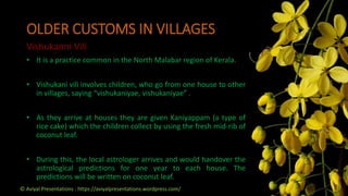 OLDER CUSTOMS IN VILLAGES
Vishukanni Vili
• It is a practice common in the North Malabar region of Kerala.
• Vishukani vili involves children, who go from one house to other
in villages, saying “vishukaniyae, vishukaniyae” .
• As they arrive at houses they are given Kaniyappam (a type of
rice cake) which the children collect by using the fresh mid-rib of
coconut leaf.
• During this, the local astrologer arrives and would handover the
astrological predictions for one year to each house. The
predictions will be written on coconut leaf.
© Aviyal Presentations : https://aviyalpresentations.wordpress.com/
 