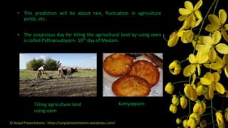 KaniyappamTilling agriculture land
using oxen
• This prediction will be about rain, fluctuation in agriculture
yields, etc..
• The auspicious day for tilling the agricultural land by using oxen
is called Pathamudayam- 10th day of Medam.
© Aviyal Presentations : https://aviyalpresentations.wordpress.com/
 