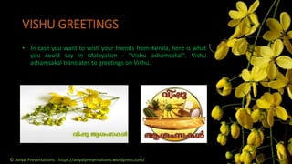 VISHU GREETINGS
• In case you want to wish your friends from Kerala, here is what
you could say in Malayalam - "Vishu ashamsakal". Vishu
ashamsakal translates to greetings on Vishu.
© Aviyal Presentations : https://aviyalpresentations.wordpress.com/
 