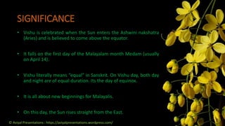 SIGNIFICANCE
• Vishu is celebrated when the Sun enters the Ashwini nakshatra
(Aries) and is believed to come above the equator.
• It falls on the first day of the Malayalam month Medam (usually
on April 14).
• Vishu literally means “equal” in Sanskrit. On Vishu day, both day
and night are of equal duration. Its the day of equinox.
• It is all about new beginnings for Malayalis.
• On this day, the Sun rises straight from the East.
© Aviyal Presentations : https://aviyalpresentations.wordpress.com/
 