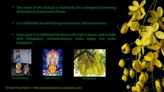 Lord Krishna Lord Vishnu Kanikonna
• The onset of this festival is marked by the widespread blooming
of Kanikonna (Laburnum) flower.
• It is celebrated by worshiping Lord Vishnu and Lord Krishna.
• Every year it is celebrated by those who live in Kerala and outside
with Vishukanni, Vishukaineetam, Vishu Sadya and Vishu
Padakkam.
© Aviyal Presentations : https://aviyalpresentations.wordpress.com/
 