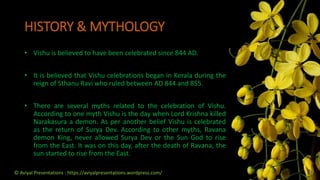 HISTORY & MYTHOLOGY
• Vishu is believed to have been celebrated since 844 AD.
• It is believed that Vishu celebrations began in Kerala during the
reign of Sthanu Ravi who ruled between AD 844 and 855.
• There are several myths related to the celebration of Vishu.
According to one myth Vishu is the day when Lord Krishna killed
Narakasura a demon. As per another belief Vishu is celebrated
as the return of Surya Dev. According to other myths, Ravana
demon King, never allowed Surya Dev or the Sun God to rise
from the East. It was on this day, after the death of Ravana, the
sun started to rise from the East.
© Aviyal Presentations : https://aviyalpresentations.wordpress.com/
 