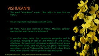 VISHUKANNI
• The word “Vishukanni” means “that which is seen first on
Vishu”.
• It is an important ritual associated with Vishu.
• On Vishu Pulari (the morning of Vishu), Malayalis consider
opening their eyes to see the Vishukanni.
• It contains many items that represents prosperity and is
auspicious, including an idol of Lord Krishna or Lord Vishnu,
nilavilakku (the traditional bell-shaped metal oil lamps), konna
flowers, betel leaves, betel nut, fruits, rice, grains, fresh lemon,
vegetables, coconut, Valkannadi (a hand mirror), a holy Hindu
book, notes or coins and uruli (a bell-shaped metal pan).
© Aviyal Presentations : https://aviyalpresentations.wordpress.com/
 
