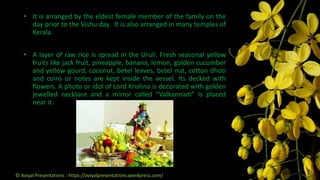 • It is arranged by the eldest female member of the family on the
day prior to the Vishu day. It is also arranged in many temples of
Kerala.
• A layer of raw rice is spread in the Uruli. Fresh seasonal yellow
fruits like jack fruit, pineapple, banana, lemon, golden cucumber
and yellow gourd, coconut, betel leaves, betel nut, cotton dhoti
and coins or notes are kept inside the vessel. Its decked with
flowers. A photo or idol of Lord Krishna is decorated with golden
jewelled necklace and a mirror called “Valkannadi” is placed
near it.
© Aviyal Presentations : https://aviyalpresentations.wordpress.com/
 