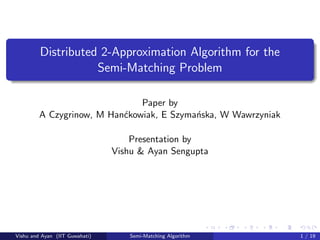 Distributed 2-Approximation Algorithm for the
Semi-Matching Problem
Paper by
A Czygrinow, M Han´ckowiak, E Szyma´nska, W Wawrzyniak
Presentation by
Vishu & Ayan Sengupta
Vishu and Ayan (IIT Guwahati) Semi-Matching Algorithm 1 / 19
 