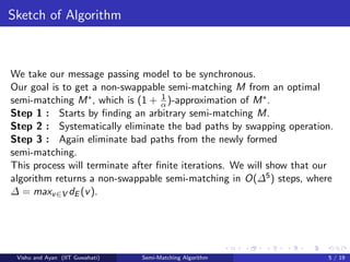 Sketch of Algorithm
We take our message passing model to be synchronous.
Our goal is to get a non-swappable semi-matching M from an optimal
semi-matching M∗, which is (1 + 1
α)-approximation of M∗.
Step 1 : Starts by ﬁnding an arbitrary semi-matching M.
Step 2 : Systematically eliminate the bad paths by swapping operation.
Step 3 : Again eliminate bad paths from the newly formed
semi-matching.
This process will terminate after ﬁnite iterations. We will show that our
algorithm returns a non-swappable semi-matching in O(∆5) steps, where
∆ = maxv∈V dE (v).
Vishu and Ayan (IIT Guwahati) Semi-Matching Algorithm 5 / 19
 