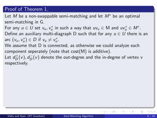 Proof of Theorem 1.
Let M be a non-swappable semi-matching and let M∗ be an optimal
semi-matching in G.
For any u ∈ U set vu, v∗
u in such a way that uvu ∈ M and uv∗
u ∈ M∗.
Deﬁne an auxiliary multi-diagraph D such that for any u ∈ U there is an
arc (vu, v∗
u ) ∈ D if vu = v∗
u .
We assume that D is connected, as otherwise we could analyze each
component seperately (note that cost(M) is additive).
Let d+
D (v), d−
D (v) denote the out-degree and the in-degree of vertex v
respectively.
Vishu and Ayan (IIT Guwahati) Semi-Matching Algorithm 8 / 19
 