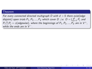 Theorem
For every connected directed multigraph D with d > 0 there exist(edge
disjoint) open trials P1, P2, ..., Pd which cover D ,i.e. D = d
j=1 Pj and
Pi Pj = φ(edgewise), where the beginnings of P1, P2, ..., Pd are in V +,
while the ends are in V −.
Vishu and Ayan (IIT Guwahati) Semi-Matching Algorithm 9 / 19
 