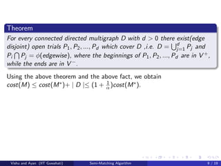 Theorem
For every connected directed multigraph D with d > 0 there exist(edge
disjoint) open trials P1, P2, ..., Pd which cover D ,i.e. D = d
j=1 Pj and
Pi Pj = φ(edgewise), where the beginnings of P1, P2, ..., Pd are in V +,
while the ends are in V −.
Using the above theorem and the above fact, we obtain
cost(M) ≤ cost(M∗)+ | D |≤ (1 + 1
α )cost(M∗).
Vishu and Ayan (IIT Guwahati) Semi-Matching Algorithm 9 / 19
 