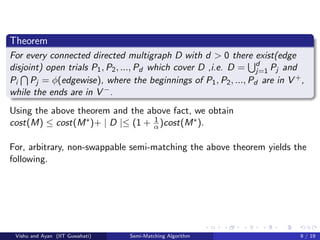 Theorem
For every connected directed multigraph D with d > 0 there exist(edge
disjoint) open trials P1, P2, ..., Pd which cover D ,i.e. D = d
j=1 Pj and
Pi Pj = φ(edgewise), where the beginnings of P1, P2, ..., Pd are in V +,
while the ends are in V −.
Using the above theorem and the above fact, we obtain
cost(M) ≤ cost(M∗)+ | D |≤ (1 + 1
α )cost(M∗).
For, arbitrary, non-swappable semi-matching the above theorem yields the
following.
Vishu and Ayan (IIT Guwahati) Semi-Matching Algorithm 9 / 19
 