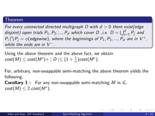 Theorem
For every connected directed multigraph D with d > 0 there exist(edge
disjoint) open trials P1, P2, ..., Pd which cover D ,i.e. D = d
j=1 Pj and
Pi Pj = φ(edgewise), where the beginnings of P1, P2, ..., Pd are in V +,
while the ends are in V −.
Using the above theorem and the above fact, we obtain
cost(M) ≤ cost(M∗)+ | D |≤ (1 + 1
α )cost(M∗).
For, arbitrary, non-swappable semi-matching the above theorem yields the
following.
Corollary 1 : For any non-swappable semi-matching M in G,
cost(M) ≤ 2.cost(M∗).
Vishu and Ayan (IIT Guwahati) Semi-Matching Algorithm 9 / 19
 
