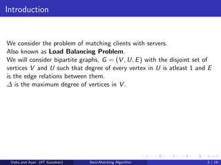 Introduction
We consider the problem of matching clients with servers.
Also known as Load Balancing Problem.
We will consider bipartite graphs, G = (V , U, E) with the disjoint set of
vertices V and U such that degree of every vertex in U is atleast 1 and E
is the edge relations between them.
∆ is the maximum degree of vertices in V .
Vishu and Ayan (IIT Guwahati) Semi-Matching Algorithm 2 / 19
 