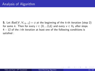 Analysis of Algorithm
5. Let Bad(V , V<k−1) = φ at the beginning of the k-th iteration (step 2)
for some k. Then for every i ∈ {0, ...2∆} and every v ∈ Vk after steps
4 − 12 of the i-th iteration at least one of the following conditions is
satisﬁed :
Vishu and Ayan (IIT Guwahati) Semi-Matching Algorithm 12 / 19
 