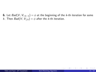 6. Let Bad(V , V<k−1) = φ at the beginning of the k-th iteration for some
k. Then Bad(V , V≤k) = φ after the k-th iteration.
Vishu and Ayan (IIT Guwahati) Semi-Matching Algorithm 13 / 19
 