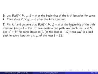 6. Let Bad(V , V<k−1) = φ at the beginning of the k-th iteration for some
k. Then Bad(V , V≤k) = φ after the k-th iteration.
7. Fix k, i and assume that Bad(V , V<k) = φ at the beginning of the i-th
iteration (steps 3 − 13). If there exists a bad path vuv such that v ∈ S
and v ∈ Sc for some iteration jo (of the loop 8 − 12) then vuv is a bad
path in every iteration j < jo of the loop 8 − 12.
Vishu and Ayan (IIT Guwahati) Semi-Matching Algorithm 13 / 19
 