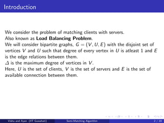 Introduction
We consider the problem of matching clients with servers.
Also known as Load Balancing Problem.
We will consider bipartite graphs, G = (V , U, E) with the disjoint set of
vertices V and U such that degree of every vertex in U is atleast 1 and E
is the edge relations between them.
∆ is the maximum degree of vertices in V .
Here, U is the set of clients, V is the set of servers and E is the set of
available connection between them.
Vishu and Ayan (IIT Guwahati) Semi-Matching Algorithm 2 / 19
 