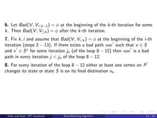 6. Let Bad(V , V<k−1) = φ at the beginning of the k-th iteration for some
k. Then Bad(V , V≤k) = φ after the k-th iteration.
7. Fix k, i and assume that Bad(V , V<k) = φ at the beginning of the i-th
iteration (steps 3 − 13). If there exists a bad path vuv such that v ∈ S
and v ∈ Sc for some iteration jo (of the loop 8 − 12) then vuv is a bad
path in every iteration j < jo of the loop 8 − 12.
8. For every iteration of the loop 8 − 12 either at least one vertex on P
changes its state or state S is on its ﬁnal distination vs.
Vishu and Ayan (IIT Guwahati) Semi-Matching Algorithm 13 / 19
 