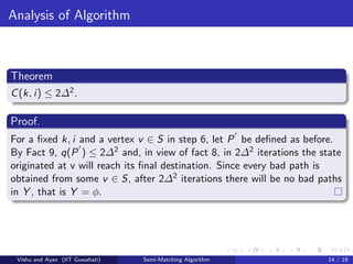 Analysis of Algorithm
Theorem
C(k, i) ≤ 2∆2.
Proof.
For a ﬁxed k, i and a vertex v ∈ S in step 6, let P be deﬁned as before.
By Fact 9, q(P ) ≤ 2∆2 and, in view of fact 8, in 2∆2 iterations the state
originated at v will reach its ﬁnal destination. Since every bad path is
obtained from some v ∈ S, after 2∆2 iterations there will be no bad paths
in Y , that is Y = φ.
Vishu and Ayan (IIT Guwahati) Semi-Matching Algorithm 14 / 19
 