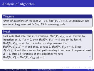 Analysis of Algorithm
Theorem
After all iterations of the loop 2 − 14, Bad(V , V ) = φ. In particular, the
semi-matching returned in Step 15 is non-swappable.
Proof.
First note that after the k-th iteration, Bad(V , V≤k) = φ. Indeed, by
induction on k, if k = 0, then Bad(V , V−1) = φ and so, by fact 6,
Bad(V , V≤0) = φ. For the inductive step, assume that
Bad(V , V≤k−1) = φ and thus, by fact 6, Bad(V , V≤k) = φ. Since
∆(V ) ≤ ∆ and there are no bad paths ending in vertices of degree at least
∆ − 1, after all iterations of the algorithm we have
Bad(V , V ) = Bad(V , V≤∆−2) = φ.
Vishu and Ayan (IIT Guwahati) Semi-Matching Algorithm 15 / 19
 