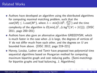 Related Works
Authors have developed an algorithm using the distributed algorithms
for computing maximal matching problem, such that the
cost(M) ≤ λ.cost(M∗), where λ = min(3.105, ∆|V |
|U| ) and the time
complexity of the algorithm is O(min(∆2, ∆.log4(|V | + |U|))). (DISC
2011, page 200–201)
Authors have also gave an alternative algorithm GREEDYSM, which
is much faster in the case when ∆ is large, the degrees of vertices of
V do not diﬀer much from each other, and the degrees on U are
bounded from above. (DISC 2012, page 219–221)
Harvey, Lov´asz, Ladner and Tamir have proposed two polynomial time
sequential algorithms based on Hungarian method for computing
maximum bipartite graph and cost reducing paths. (Semi-matchings
for bipartite graphs and load balancing, J. Algorithms)
Vishu and Ayan (IIT Guwahati) Semi-Matching Algorithm 16 / 19
 