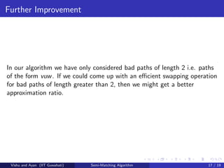Further Improvement
In our algorithm we have only considered bad paths of length 2 i.e. paths
of the form vuw. If we could come up with an eﬃcient swapping operation
for bad paths of length greater than 2, then we might get a better
approximation ratio.
Vishu and Ayan (IIT Guwahati) Semi-Matching Algorithm 17 / 19
 
