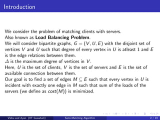 Introduction
We consider the problem of matching clients with servers.
Also known as Load Balancing Problem.
We will consider bipartite graphs, G = (V , U, E) with the disjoint set of
vertices V and U such that degree of every vertex in U is atleast 1 and E
is the edge relations between them.
∆ is the maximum degree of vertices in V .
Here, U is the set of clients, V is the set of servers and E is the set of
available connection between them.
Our goal is to ﬁnd a set of edges M ⊆ E such that every vertex in U is
incident with exactly one edge in M such that sum of the loads of the
servers (we deﬁne as cost(M)) is minimized.
Vishu and Ayan (IIT Guwahati) Semi-Matching Algorithm 2 / 19
 