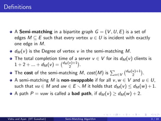 Deﬁnitions
A Semi-matching in a bipartite graph G = (V , U, E) is a set of
edges M ⊆ E such that every vertex u ∈ U is incident with exactly
one edge in M.
dM(v) is the Degree of vertex v in the semi-matching M.
The total completion time of a server v ∈ V for its dM(v) clients is
1 + 2 + ... + dM(v) = dM (v)+1
2 .
The cost of the semi-matching M, cost(M) is v∈V
dM (v)+1
2 .
A semi-matching M is non-swappable if for all v, w ∈ V and u ∈ U,
such that vu ∈ M and uw ∈ E M it holds that dM(v) ≤ dM(w) + 1.
A path P = vuw is called a bad path, if dM(v) ≥ dM(w) + 2.
Vishu and Ayan (IIT Guwahati) Semi-Matching Algorithm 3 / 19
 