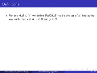 Deﬁnitions
For any A, B ⊂ V , we deﬁne Bad(A, B) to be the set of all bad paths
xuy such that x ∈ A, u ∈ U and y ∈ B.
Vishu and Ayan (IIT Guwahati) Semi-Matching Algorithm 4 / 19
 