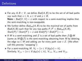 Deﬁnitions
For any A, B ⊂ V , we deﬁne Bad(A, B) to be the set of all bad paths
xuy such that x ∈ A, u ∈ U and y ∈ B.
Note : Bad(V , V ) = φ with respect to a semi-matching implies that
the semi-matching is non-swappable.
We further deﬁne Badind (A, B) to be the maximal set of paths from
Bad(A, B) such that for any two paths P, P ∈ Badind (A, B),
Start(P) ∩ Start(P ) = φ and End(P) ∩ End(P ) = φ.
If M is a semi-matching and Z is a set of bad paths then Z M
(same as M Z) is the semi-matching obtaining from M by deleting
the edge vu ∈ M and adding uw for every path vuw ∈ Z. (We often
call this process ”swapping”)
For a semi-matching M, Vk = {v ∈ V |dM(v) = k}.
Similarly, V≤k = {v ∈ V |dM(v) ≤ k}, V<k, V>k and V≥k.
Vishu and Ayan (IIT Guwahati) Semi-Matching Algorithm 4 / 19
 