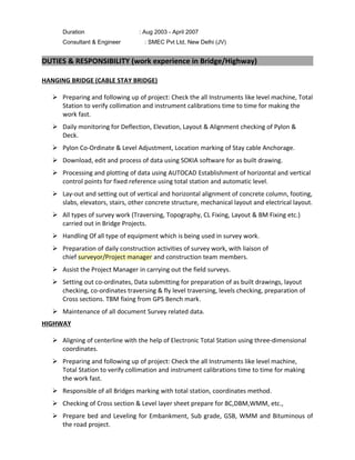 Duration : Aug 2003 - April 2007
Consultant & Engineer : SMEC Pvt Ltd, New Delhi (JV)
DUTIES & RESPONSIBILITY (work experience in Bridge/Highway)
HANGING BRIDGE (CABLE STAY BRIDGE)
 Preparing and following up of project: Check the all Instruments like level machine, Total
Station to verify collimation and instrument calibrations time to time for making the
work fast.
 Daily monitoring for Deflection, Elevation, Layout & Alignment checking of Pylon &
Deck.
 Pylon Co-Ordinate & Level Adjustment, Location marking of Stay cable Anchorage.
 Download, edit and process of data using SOKIA software for as built drawing.
 Processing and plotting of data using AUTOCAD Establishment of horizontal and vertical
control points for fixed reference using total station and automatic level.
 Lay-out and setting out of vertical and horizontal alignment of concrete column, footing,
slabs, elevators, stairs, other concrete structure, mechanical layout and electrical layout.
 All types of survey work (Traversing, Topography, CL Fixing, Layout & BM Fixing etc.)
carried out in Bridge Projects.
 Handling Of all type of equipment which is being used in survey work.
 Preparation of daily construction activities of survey work, with liaison of
chief surveyor/Project manager and construction team members.
 Assist the Project Manager in carrying out the field surveys.
 Setting out co-ordinates, Data submitting for preparation of as built drawings, layout
checking, co-ordinates traversing & fly level traversing, levels checking, preparation of
Cross sections. TBM fixing from GPS Bench mark.
 Maintenance of all document Survey related data.
HIGHWAY
 Aligning of centerline with the help of Electronic Total Station using three-dimensional
coordinates.
 Preparing and following up of project: Check the all Instruments like level machine,
Total Station to verify collimation and instrument calibrations time to time for making
the work fast.
 Responsible of all Bridges marking with total station, coordinates method.
 Checking of Cross section & Level layer sheet prepare for BC,DBM,WMM, etc.,
 Prepare bed and Leveling for Embankment, Sub grade, GSB, WMM and Bituminous of
the road project.
 