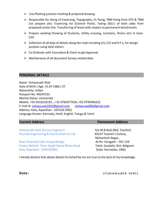  Line Plotting junction marking & prepared drawing.
 Responsible for doing of traversing, Topography, CL fixing, TBM fixing from GTS & TBM
List prepare also Traversing list (Control Point). Taking OGL’s of both sides from
proposed center line. Transferring of levels with respect to permanent benchmarks.
 Prepare working Drawing of (Culverts, Utility crossing, Junctions, Drains etc) in Auto-
Cad.
 Collection of all data of details along the road including L/S, C/S and H.F.L, for design
purpose using total station.
 Co-Ordinate with Consultant & Client to get Approval.
 Maintenance of all document Survey related data.
PERSONAL DETAILS
Name: Vishwanath Wali
Date of Birth / Age: 31.07.1986 / 27
Nationality: Indian
Passport No: H0247532
Marital Status: Unmarried
Mobile: +91-9414216192 , + 91-9782477434, +91-9799446222
E-mail Id: vishwa.wali2203@gmail.com vishwa.wali85@gmail.com
Address: Kota, Rajasthan - 324 010 (IND)
Language Known: Kannada, Hindi, English, Telugu & Tamil
Current Address Permanent Address
Vishwanath Wali (Survey Engineer) S/o M.B.Wali (Rtd. Teacher)
Hyundai Engineering & Construction Co Ltd #2527 Teacher’s Colony,
Mahantesh Nagar,
River Chambal Cable Stayed Bridge At Po: Yaragatti – 591 129
Project Behind- Tilam Sangh Rawat Bhata Road Taluk: Saudatti, Dist: Belgaum
Kota, Rajasthan -324010(IND) State: Karnataka. (IND)
I hereby declare that above details furnished by me are true to the best of my knowledge.
Date: Vi sh w a n at h Wa l i
 