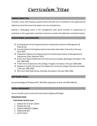 Curriculum Vitae
CAREER OBJECTIVE
To build a career with leading corporate which will help me to contribute to the organizational
objectives and at the same time explore my core competencies.
Seeking a challenging career in the management level which provides an opportunity to
contribute to the organization and help to improve my skills with dedication and determination.
EDUCATIONAL BACKGROUND
 Pursing Master of Civil Engineering from Vivekananda Institute of Management &
Engineering.
 Pursing Diploma Civil Engineering from Karnataka State Open University in the year
2012-2014.
 Graduation Diploma Civil Engineering from Vivekananda Institute of Management &
Engineering, Kota, Rajasthan 2010.
 B.Com from SGVS Virakthmath Arts and Commerce College, Bailhongal, Karnataka in the
year 2006-2009.
 II PUC from S.B.Jakati.Govt.Arts.College, Yaragatti, Karnataka in the year 2004-2006.
 Diploma in Land & City Survey from Madina Pre University College, Dharwad, Karnataka
in the year 2002-2003.
 SSLC from SGVD High School, Chachadi, Karnataka in the year 2001-2002.
SOFTWARE SKILLS
Sound knowledge of Windows XP/7, MS-Office application & Auto cad 2004-2009 etc.
TOTAL EXPERIANCE
10 yrs 3 months exp in Survey with total station (Highway & Bridge)
Instruments Touch
Total Station & Auto Level
1. SOKKIA SET-5F & SET-230 RK
2. PENTAX ATS-102
3. SOKKIA POWERSET 2000etc
4. NIKON DTM-851
5. AUTO LEVELS
 