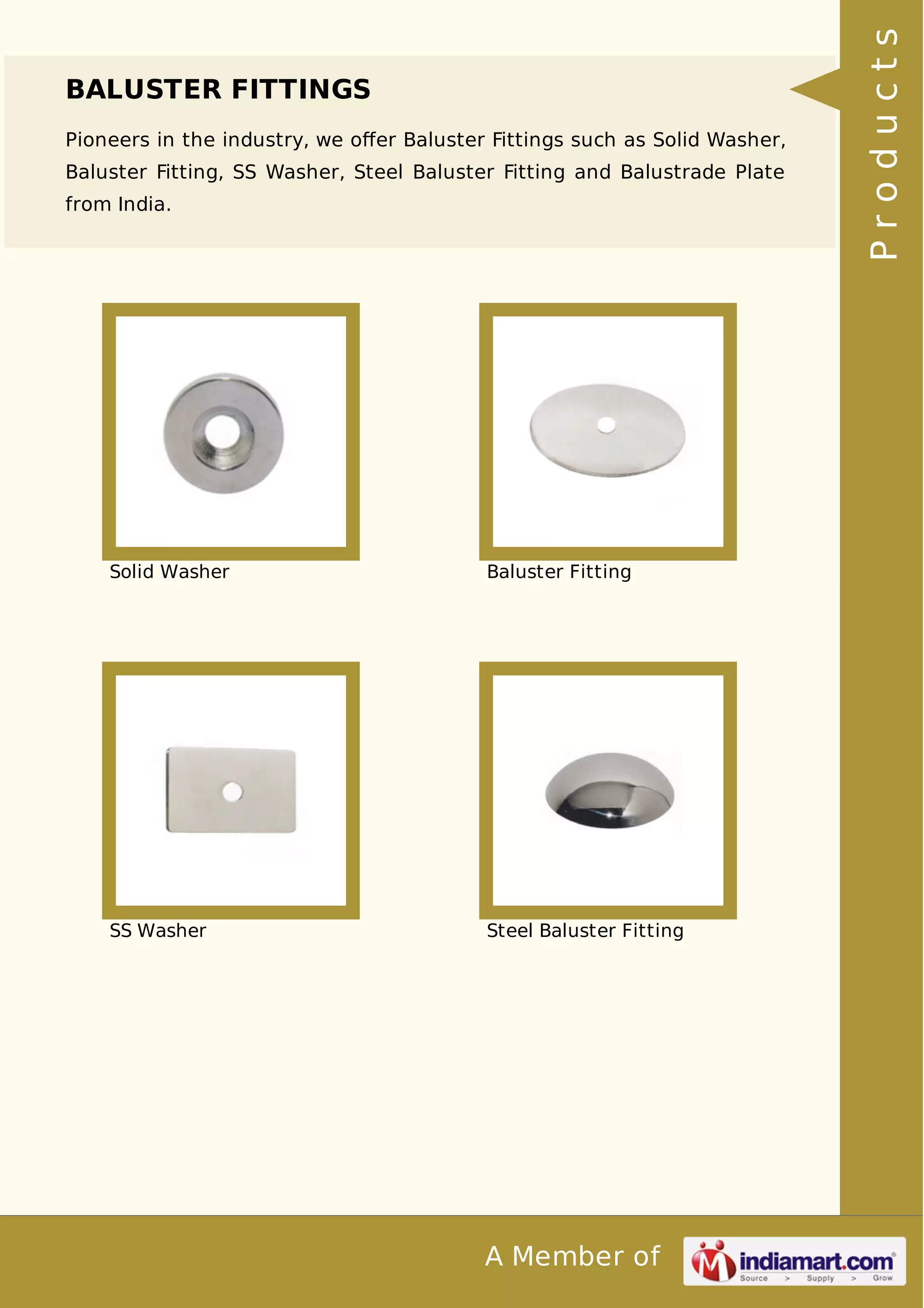 BALUSTER FITTINGS 
Pioneers in the industry, we offer Baluster Fittings such as Solid Washer, 
Baluster Fitting, SS Washer, Steel Baluster Fitting and Balustrade Plate 
from India. 
Solid Washer Baluster Fitting 
SS Washer Steel Baluster Fitting 
A Member of 
P r o d u c t s 
 