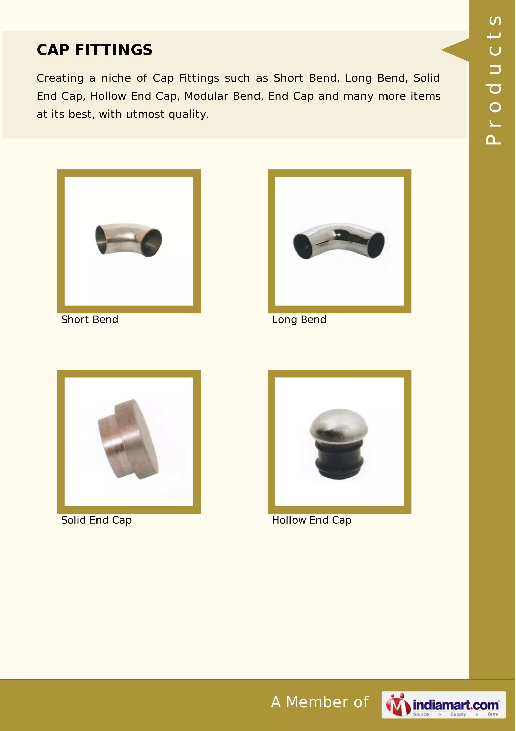 CAP FITTINGS 
Creating a niche of Cap Fittings such as Short Bend, Long Bend, Solid 
End Cap, Hollow End Cap, Modular Bend, End Cap and many more items 
at its best, with utmost quality. 
Short Bend Long Bend 
Solid End Cap Hollow End Cap 
A Member of 
P r o d u c t s 
 