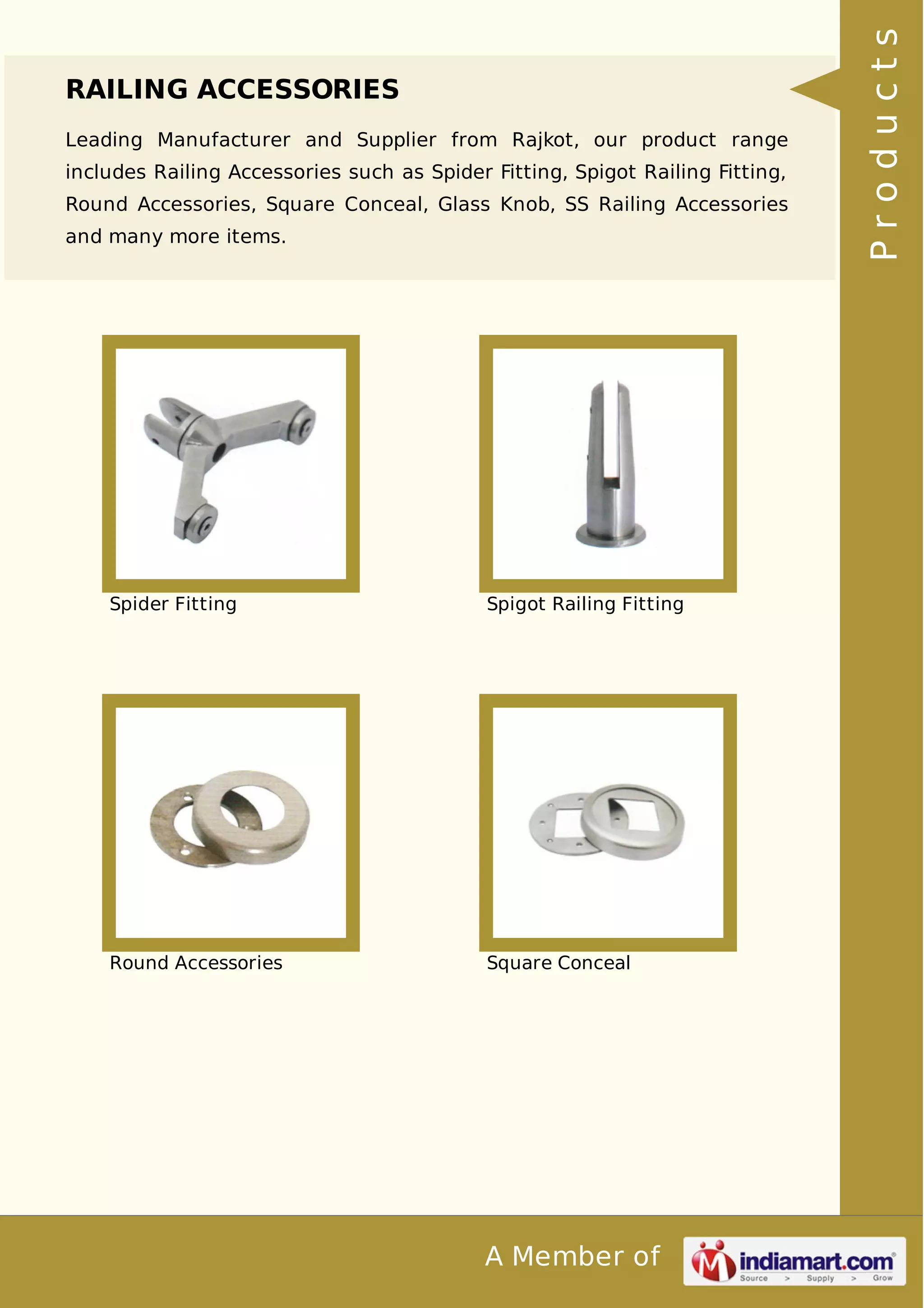 RAILING ACCESSORIES 
Leading Manufacturer and Supplier from Rajkot, our product range 
includes Railing Accessories such as Spider Fitting, Spigot Railing Fitting, 
Round Accessories, Square Conceal, Glass Knob, SS Railing Accessories 
and many more items. 
Spider Fitting Spigot Railing Fitting 
Round Accessories Square Conceal 
A Member of 
P r o d u c t s 
 