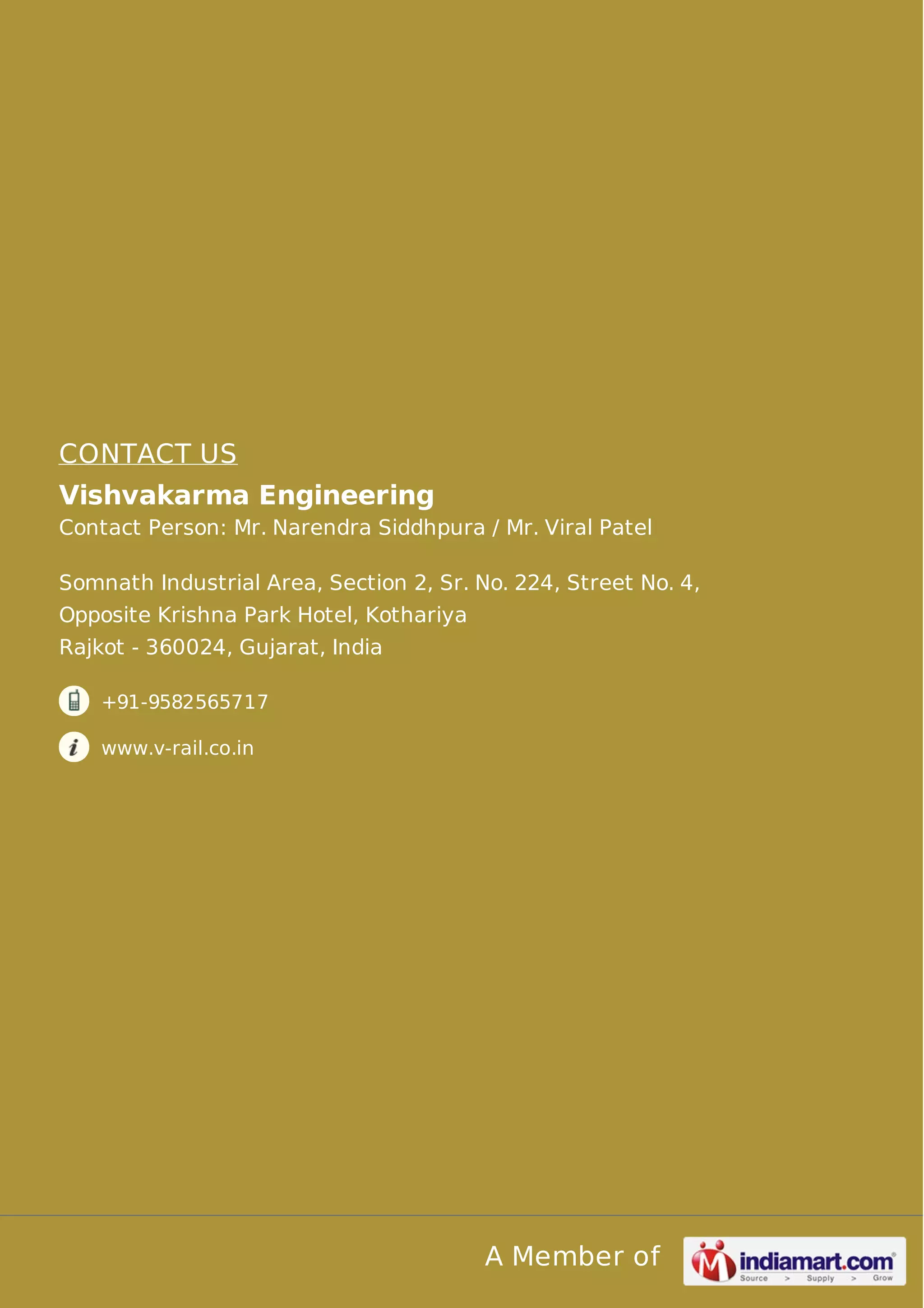 CONTACT US 
Vishvakarma Engineering 
Contact Person: Mr. Narendra Siddhpura / Mr. Viral Patel 
Somnath Industrial Area, Section 2, Sr. No. 224, Street No. 4, 
Opposite Krishna Park Hotel, Kothariya 
Rajkot - 360024, Gujarat, India 
A Member of 
+91-9582565717 
www.v-rail.co.in 
