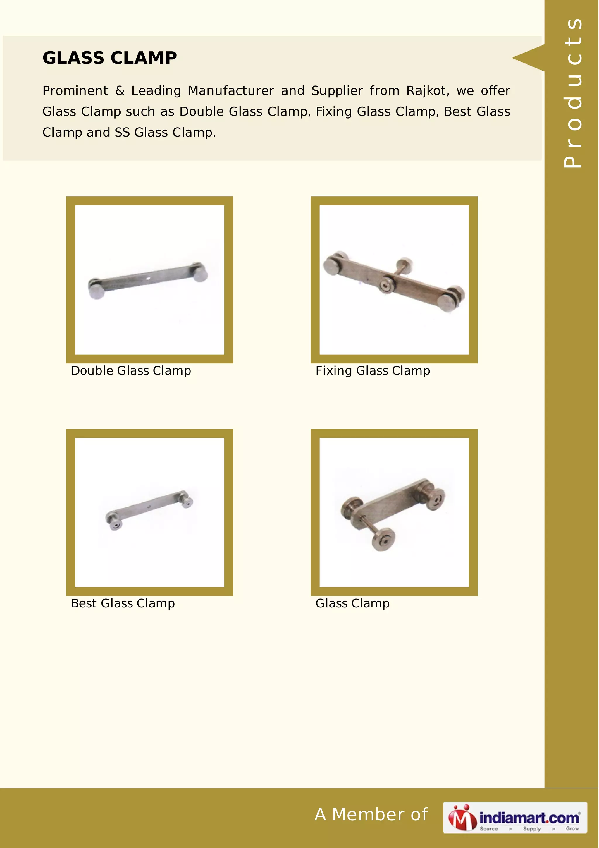 GLASS CLAMP 
Prominent & Leading Manufacturer and Supplier from Rajkot, we offer 
Glass Clamp such as Double Glass Clamp, Fixing Glass Clamp, Best Glass 
Clamp and SS Glass Clamp. 
Double Glass Clamp Fixing Glass Clamp 
Best Glass Clamp Glass Clamp 
A Member of 
P r o d u c t s 
 