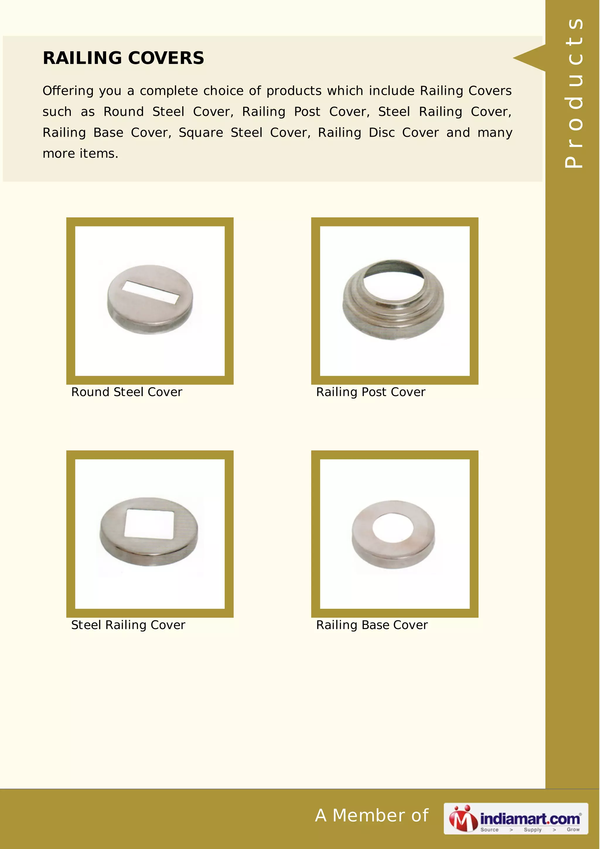 RAILING COVERS 
Offering you a complete choice of products which include Railing Covers 
such as Round Steel Cover, Railing Post Cover, Steel Railing Cover, 
Railing Base Cover, Square Steel Cover, Railing Disc Cover and many 
more items. 
Round Steel Cover Railing Post Cover 
Steel Railing Cover Railing Base Cover 
A Member of 
P r o d u c t s 
 