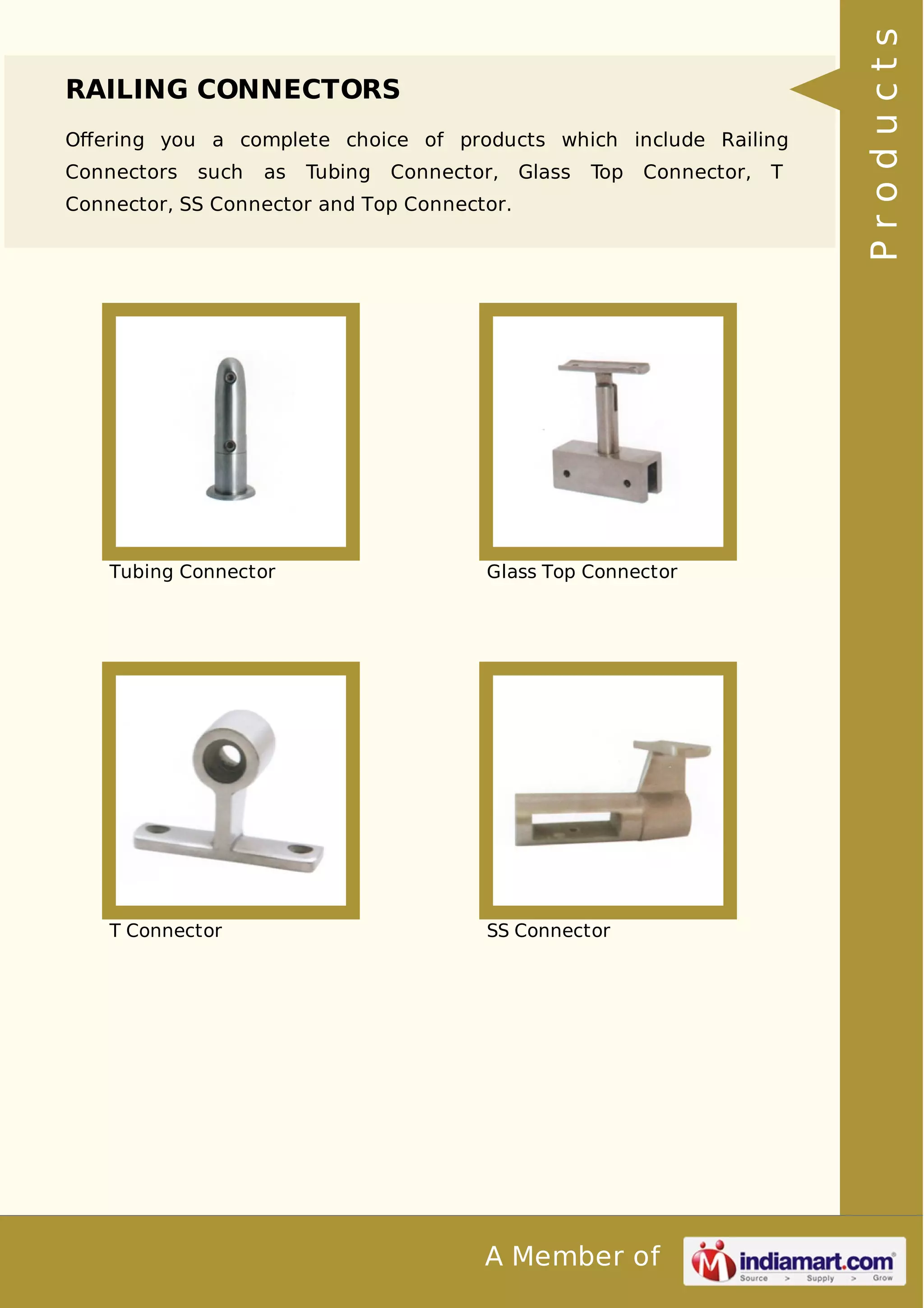 RAILING CONNECTORS 
Offering you a complete choice of products which include Railing 
Connectors such as Tubing Connector, Glass Top Connector, T 
Connector, SS Connector and Top Connector. 
Tubing Connector Glass Top Connector 
T Connector SS Connector 
A Member of 
P r o d u c t s 
 