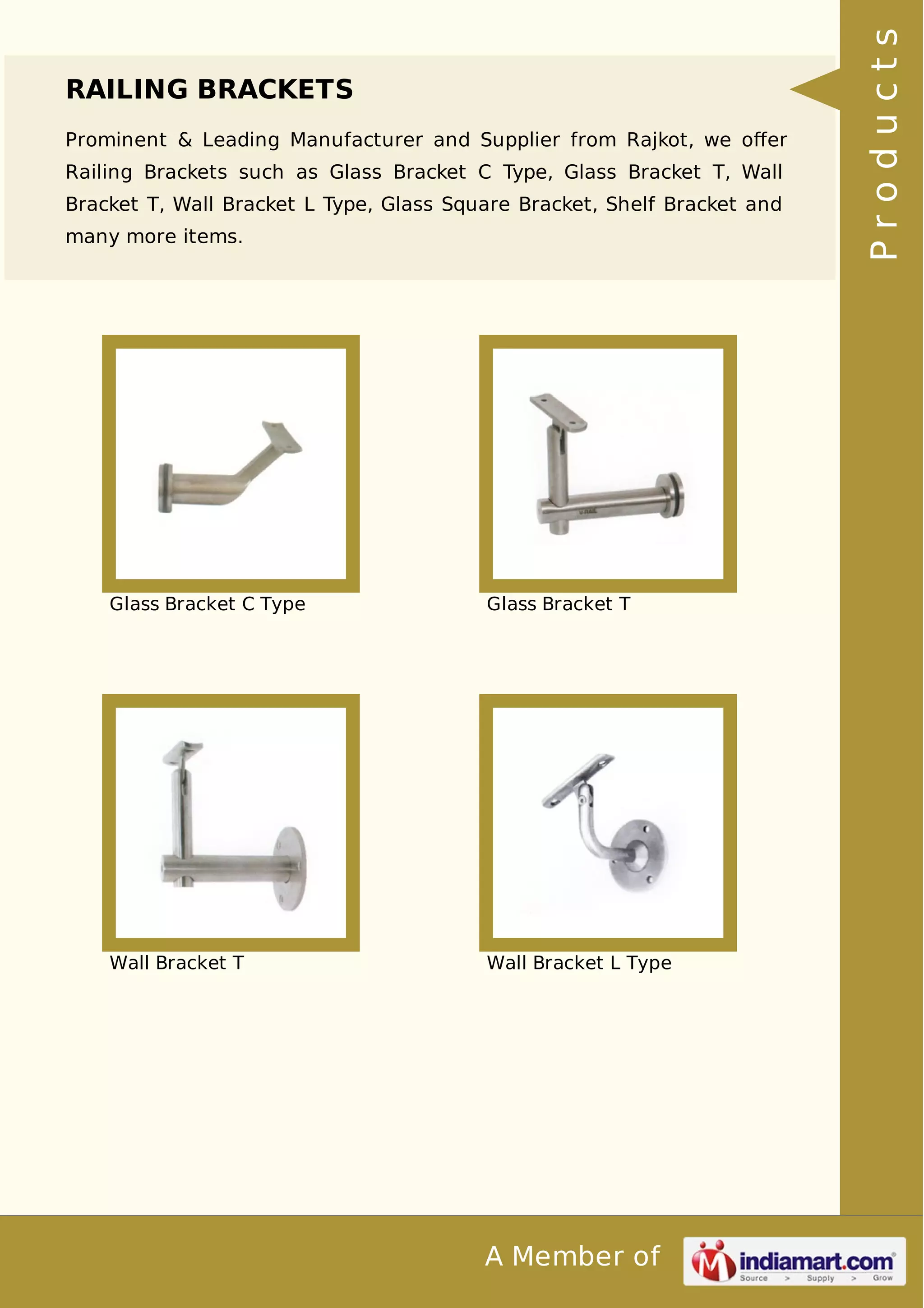 RAILING BRACKETS 
Prominent & Leading Manufacturer and Supplier from Rajkot, we offer 
Railing Brackets such as Glass Bracket C Type, Glass Bracket T, Wall 
Bracket T, Wall Bracket L Type, Glass Square Bracket, Shelf Bracket and 
many more items. 
Glass Bracket C Type Glass Bracket T 
Wall Bracket T Wall Bracket L Type 
A Member of 
P r o d u c t s 
 
