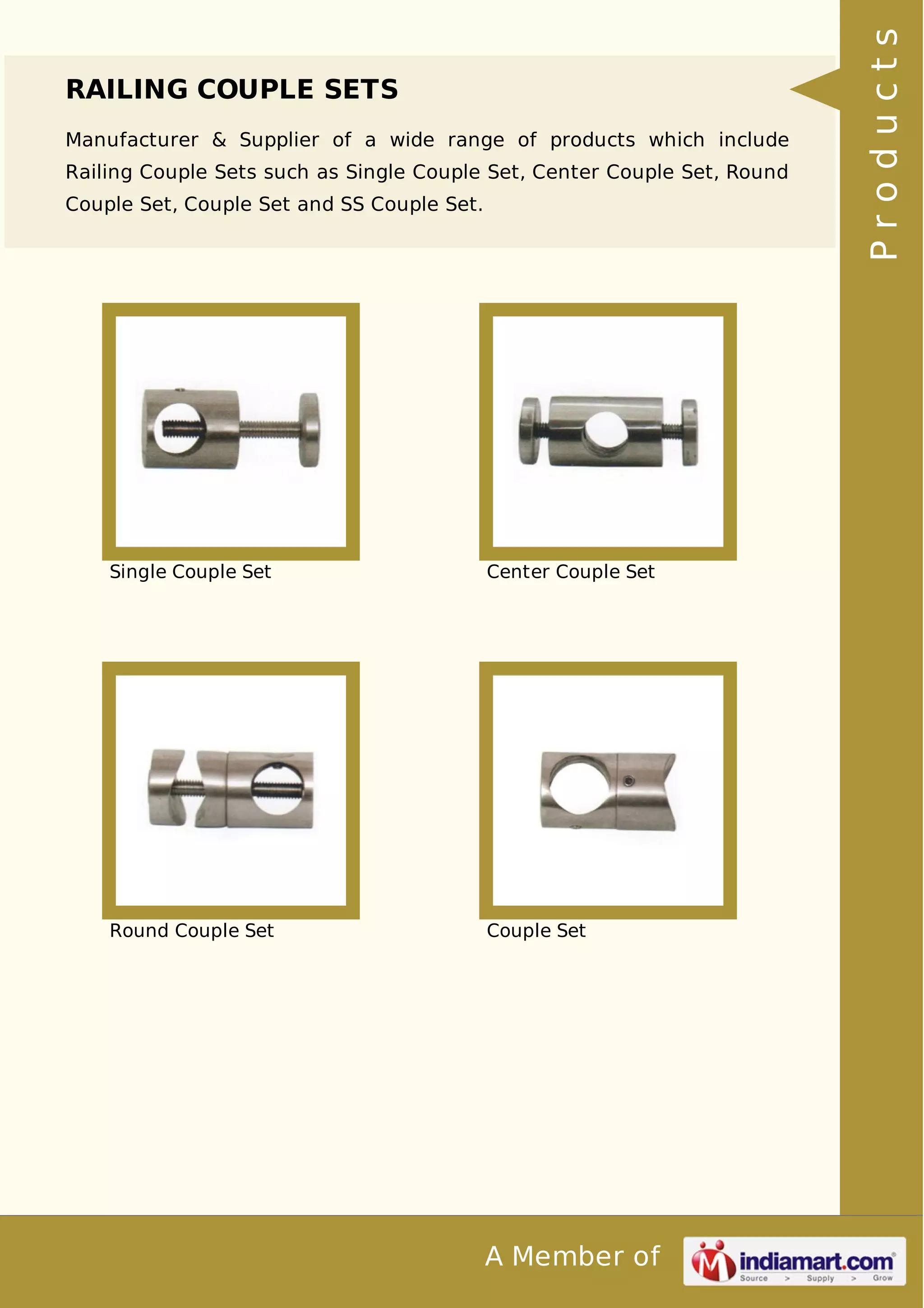 RAILING COUPLE SETS 
Manufacturer & Supplier of a wide range of products which include 
Railing Couple Sets such as Single Couple Set, Center Couple Set, Round 
Couple Set, Couple Set and SS Couple Set. 
Single Couple Set Center Couple Set 
Round Couple Set Couple Set 
A Member of 
P r o d u c t s 
 