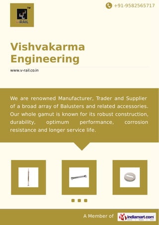 +91-9582565717 
Vishvakarma 
Engineering 
www.v-rail.co.in 
We are renowned Manufacturer, Trader and Supplier 
of a broad array of Balusters and related accessories. 
Our whole gamut is known for its robust construction, 
durability, optimum performance, corrosion 
resistance and longer service life. 
A Member of 
 