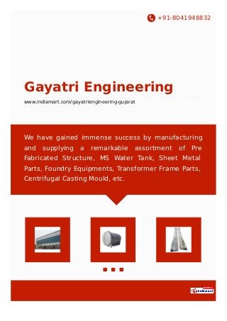 +91-8041948832
Gayatri Engineering
www.indiamart.com/gayatriengineering-gujarat
We have gained immense success by manufacturing
and supplying a remarkable assortment of Pre
Fabricated Structure, MS Water Tank, Sheet Metal
Parts, Foundry Equipments, Transformer Frame Parts,
Centrifugal Casting Mould, etc.
 