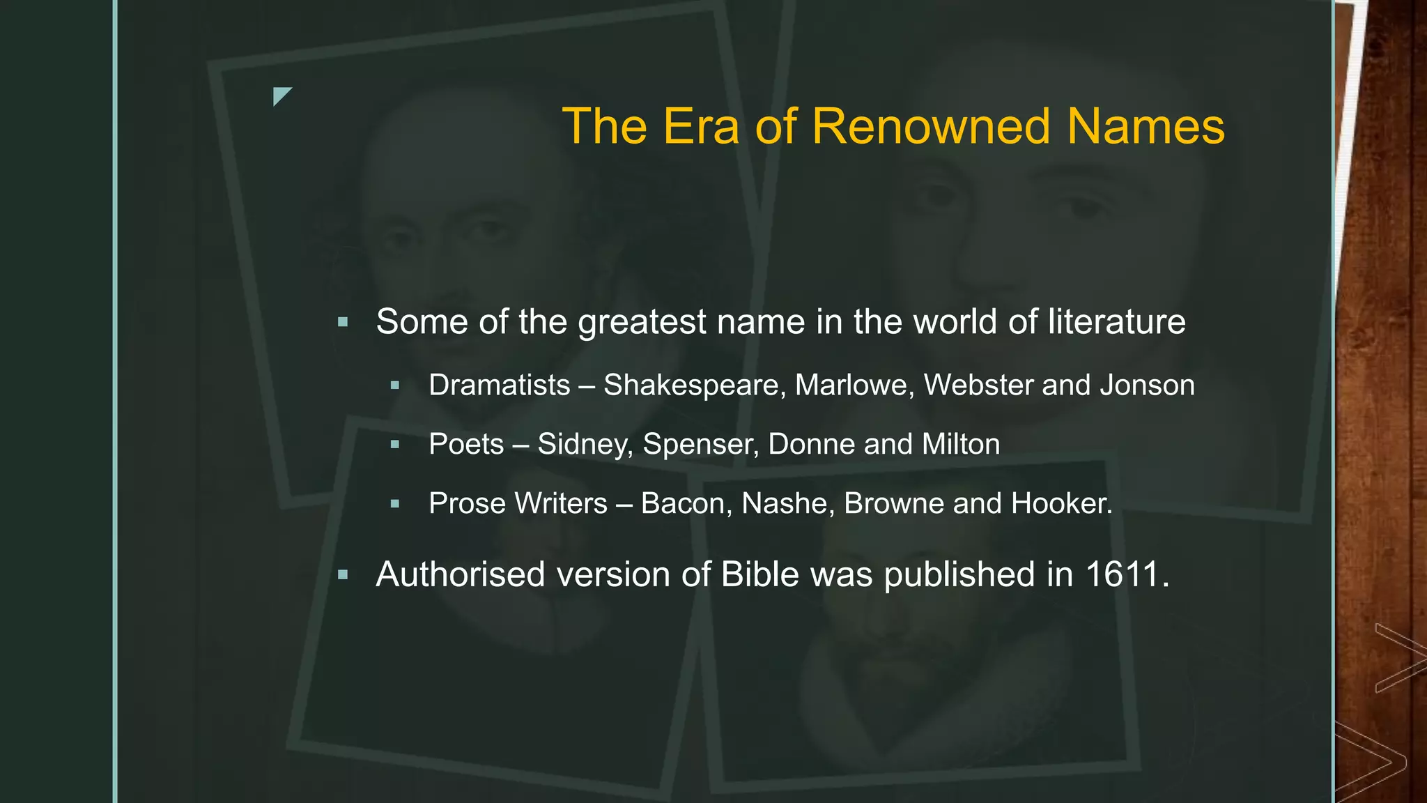 z
The Era of Renowned Names
 Some of the greatest name in the world of literature
 Dramatists – Shakespeare, Marlowe, Webster and Jonson
 Poets – Sidney, Spenser, Donne and Milton
 Prose Writers – Bacon, Nashe, Browne and Hooker.
 Authorised version of Bible was published in 1611.
 