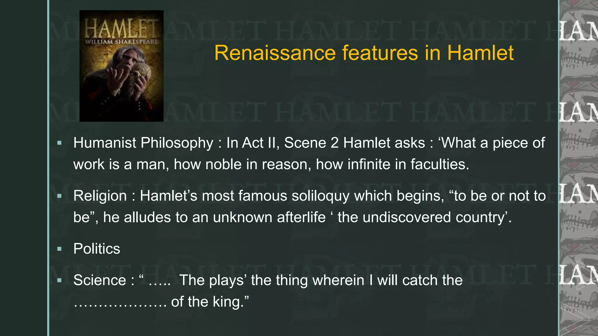 z
Renaissance features in Hamlet
 Humanist Philosophy : In Act II, Scene 2 Hamlet asks : ‘What a piece of
work is a man, how noble in reason, how infinite in faculties.
 Religion : Hamlet’s most famous soliloquy which begins, “to be or not to
be”, he alludes to an unknown afterlife ‘ the undiscovered country’.
 Politics
 Science : “ ….. The plays’ the thing wherein I will catch the
………………. of the king.”
 